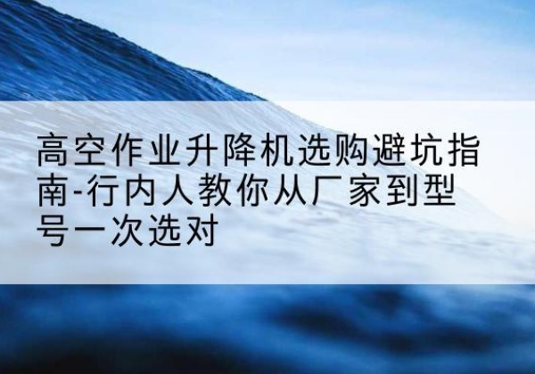 伍家岗升降平台厂家-高空作业升降机选购避坑指南-行内人教你从厂家到型号一次选对