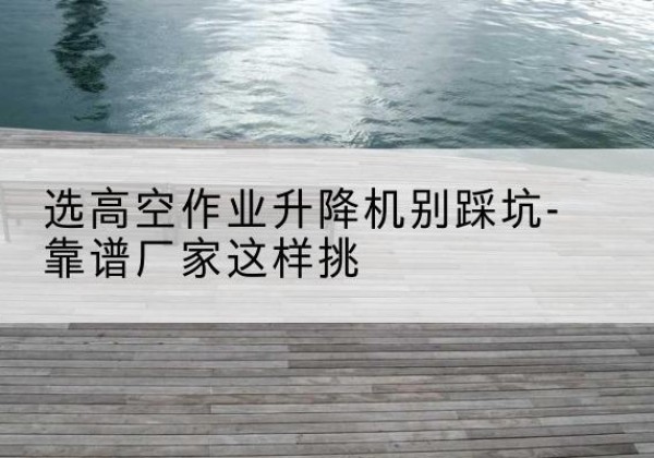 伍家岗剪叉式升降机厂家-选高空作业升降机别踩坑-靠谱厂家这样挑