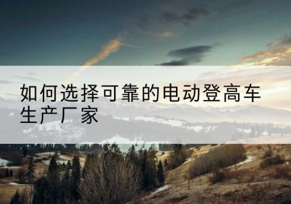 伍家岗电动登高车厂家-如何选择可靠的电动登高车生产厂家