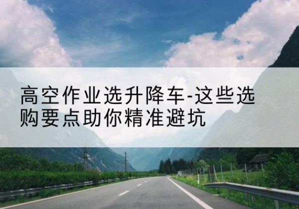 伍家岗升降车厂家-高空作业选升降车-这些选购要点助你*避坑