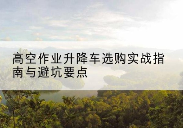 伍家岗升降车怎么选-高空作业升降车选购实战指南与避坑要点