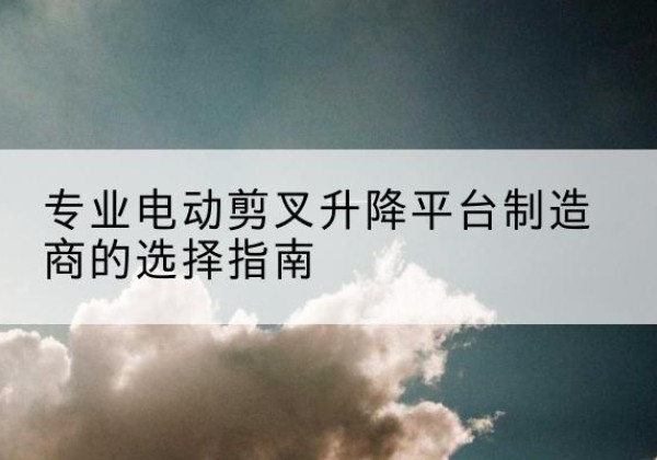 伍家岗电动剪叉升降平台厂家-专业电动剪叉升降平台制造商的选择指南